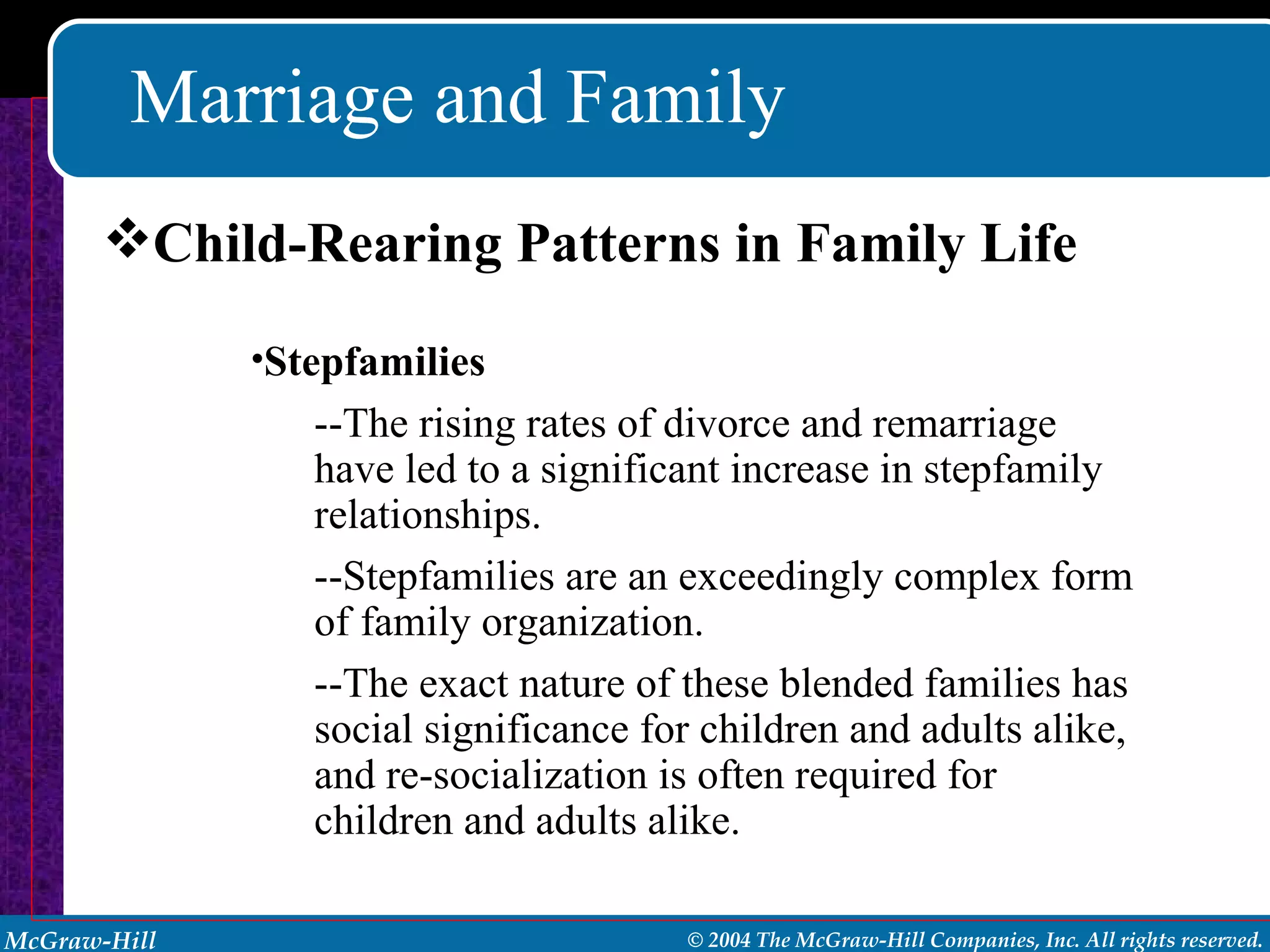 Marriage and Family Child-Rearing Patterns in Family Life Stepfamilies --The rising rates of divorce and remarriage have led to a significant increase in stepfamily relationships. --Stepfamilies are an exceedingly complex form of family organization. --The exact nature of these blended families has social significance for children and adults alike, and re-socialization is often required for children and adults alike. 