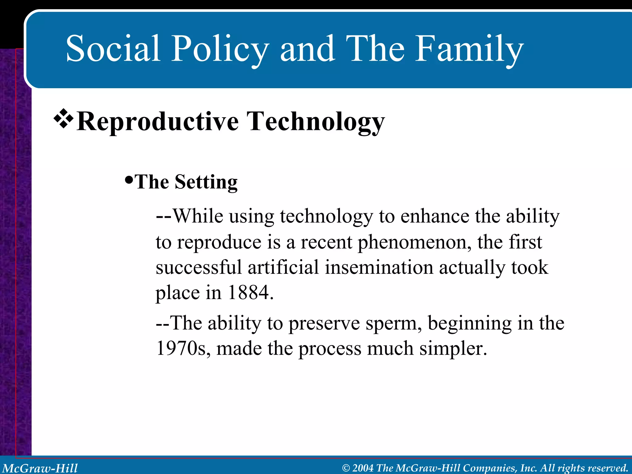 Social Policy and The Family Reproductive Technology The Setting -- While using technology to enhance the ability to reproduce is a recent phenomenon, the first successful artificial insemination actually took place in 1884. --The ability to preserve sperm, beginning in the 1970s, made the process much simpler. 