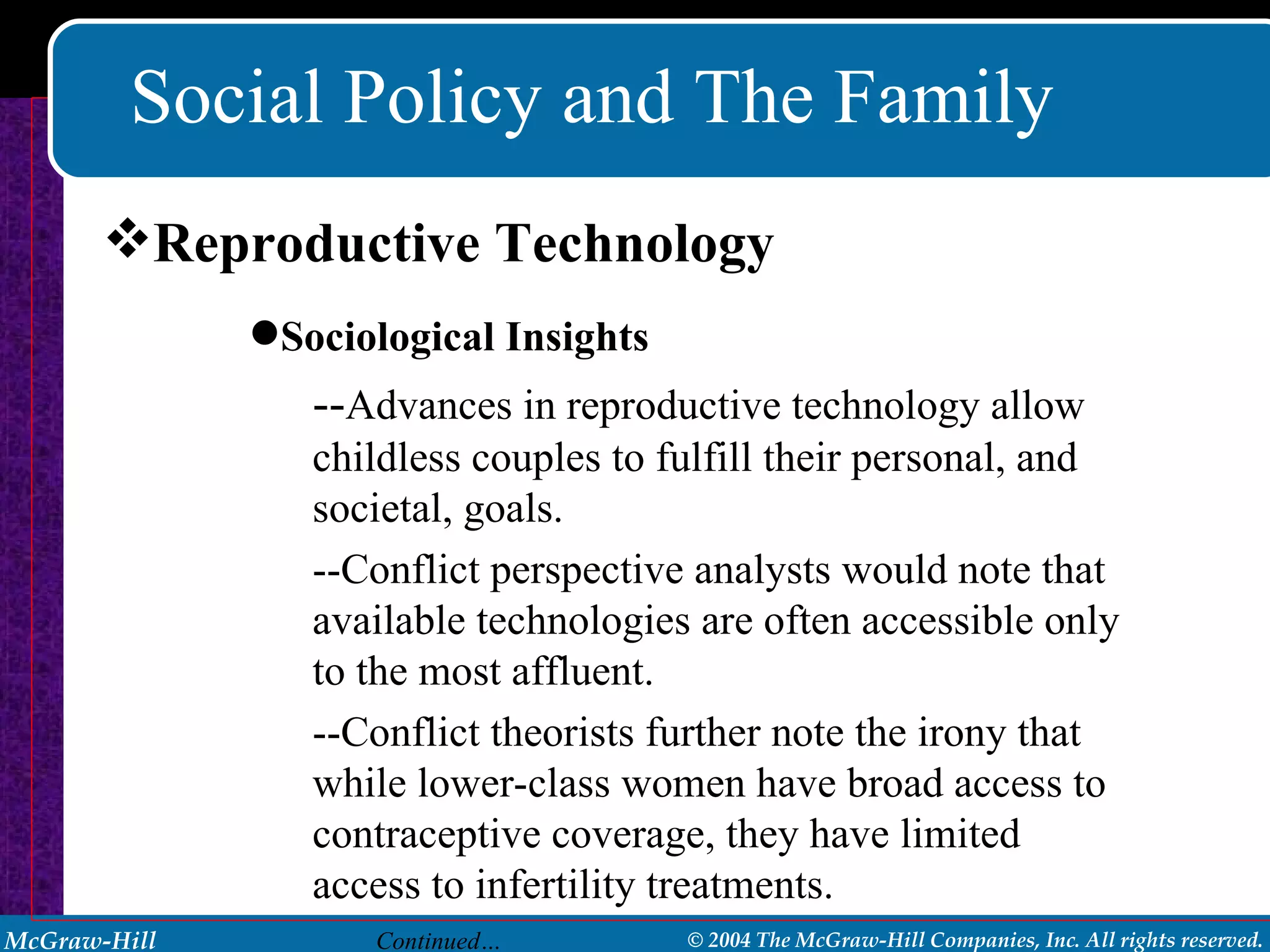 Social Policy and The Family Reproductive Technology Sociological Insights -- Advances in reproductive technology allow childless couples to fulfill their personal, and societal, goals. --Conflict perspective analysts would note that available technologies are often accessible only to the most affluent.  --Conflict theorists further note the irony that while lower-class women have broad access to contraceptive coverage, they have limited access to infertility treatments. Continued… 