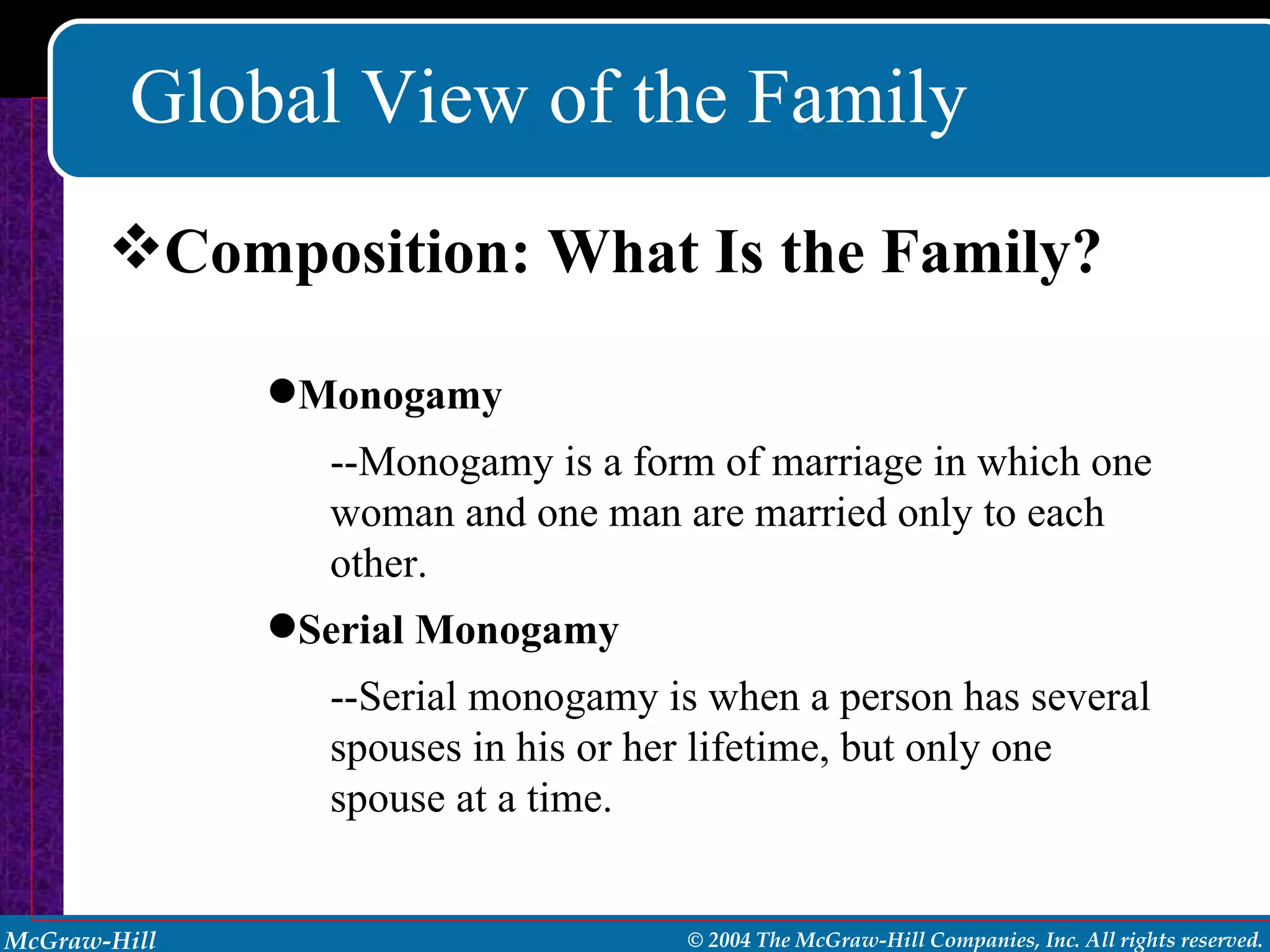 Global View of the Family Composition: What Is the Family? Monogamy --Monogamy is a form of marriage in which one woman and one man are married only to each other. Serial Monogamy --Serial monogamy is when a person has several spouses in his or her lifetime, but only one spouse at a time. 