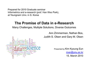 Prepared for 2010 Graduate seminarInformetrics and e-research (prof. Han Woo Park),at Yeungnam Univ. in S. Korea The Promise of Data in e-Research Many Challenges, Multiple Solutions, Diverse Outcomes Ann Zimmerman, Nathan Bos,  Judith S. Olsen and Gary M. Olsen Presented by Kim KyoungEun river@ynu.ac.kr 15. March 2010 