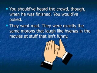 You should've heard the crowd, though, when he was finished. You would've puked.  They went mad. They were exactly the same morons that laugh like hyenas in the movies at stuff that isn't funny.  