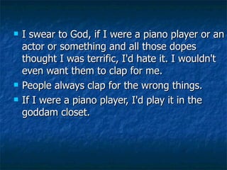I swear to God, if I were a piano player or an actor or something and all those dopes thought I was terrific, I'd hate it. I wouldn't even want them to clap for me. People always clap for the wrong things.  If I were a piano player, I'd play it in the goddam closet.  
