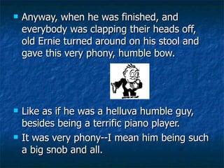 Anyway, when he was finished, and everybody was clapping their heads off, old Ernie turned around on his stool and gave this very phony, humble bow.  Like as if he was a helluva humble guy, besides being a terrific piano player.  It was very phony--I mean him being such a big snob and all.  