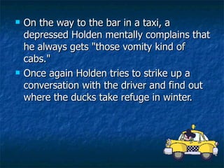 On the way to the bar in a taxi, a depressed Holden mentally complains that he always gets "those vomity kind of cabs."  Once again Holden tries to strike up a conversation with the driver and find out where the ducks take refuge in winter.  
