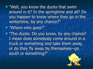 "Well, you know the ducks that swim around in it? In the springtime and all? Do you happen to know where they go in the wintertime, by any chance?“ "Where who goes?" "The ducks. Do you know, by any chance? I mean does somebody come around in a truck or something and take them away, or do they fly away by themselves--go south or something?" 