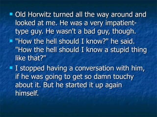 Old Horwitz turned all the way around and looked at me. He was a very impatient-type guy. He wasn't a bad guy, though.  "How the hell should I know?" he said. "How the hell should I know a stupid thing like that?" I stopped having a conversation with him, if he was going to get so damn touchy about it. But he started it up again himself.  