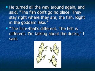 He turned all the way around again, and said, "The fish don't go no place. They stay right where they are, the fish. Right in the goddam lake." "The fish--that's different. The fish is different. I'm talking about the ducks," I said.          
