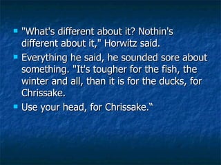 "What's different about it? Nothin's different about it," Horwitz said. Everything he said, he sounded sore about something. "It's tougher for the fish, the winter and all, than it is for the ducks, for Chrissake.  Use your head, for Chrissake.“ 