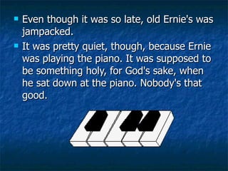 Even though it was so late, old Ernie's was jampacked.  It was pretty quiet, though, because Ernie was playing the piano. It was supposed to be something holy, for God's sake, when he sat down at the piano. Nobody's that good.  