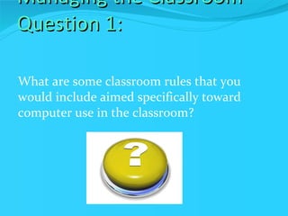 Managing the Classroom Question 1: What are some classroom rules that you would include aimed specifically toward computer use in the classroom? 