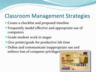 Classroom Management Strategies Create a checklist and proposed timeline Frequently model effective and appropriate use of computers Grade student work in stages Give points/grade for productive lab time Define and communicate inappropriate use and enforce loss of computer privileges  