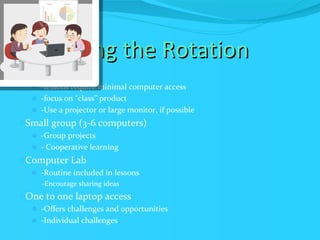 Managing the Rotation One Computer -lessons require minimal computer access -focus on “class” product -Use a projector or large monitor, if possible Small group (3-6 computers) -Group projects - Cooperative learning Computer Lab -Routine included in lessons -Encourage sharing ideas  One to one laptop access -Offers challenges and opportunities -Individual challenges  