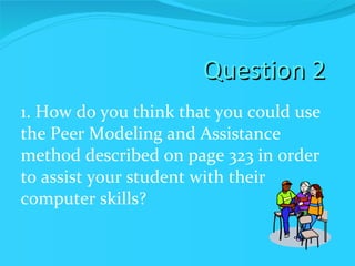 Question 2 1. How do you think that you could use the Peer Modeling and Assistance method described on page 323 in order to assist your student with their computer skills? 