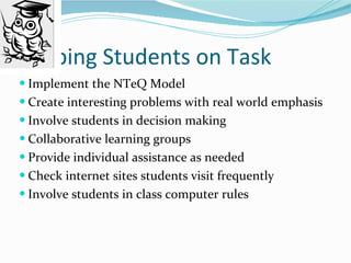 Keeping Students on Task Implement the NTeQ Model Create interesting problems with real world emphasis Involve students in decision making Collaborative learning groups Provide individual assistance as needed Check internet sites students visit frequently Involve students in class computer rules 