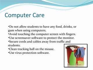 Computer Care Do not allow students to have any food, drinks, or gum when using computers. Avoid touching the computer screen with fingers. Use screensaver software to protect the monitor. Secure cords and cables away from traffic and students. Clean tracking ball on the mouse. Use virus protection software.  
