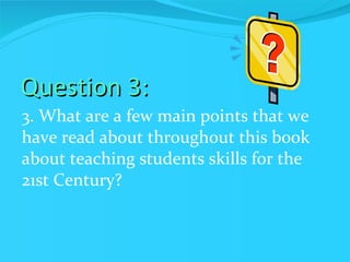 Question 3: 3. What are a few main points that we have read about throughout this book about teaching students skills for the 21st Century? 