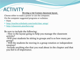 ACTIVITY Develop a 21st Century classroom layout.  Choose either to make a poster or use the computer. On the computer suggested programs or websites: Paint http://teacher.scholastic.com/tools/class_setup / http://classroom.4teachers.org / Be sure to include the following: - How is the layout going to help you manage the classroom activity? -Will your students be sitting in groups and is so how many per group? - Will the students be moving in a group rotation or independent rotation? -Include anything else that you read about in the chapter and that you feel is of importance. 