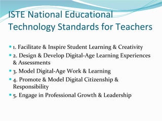 ISTE National Educational Technology Standards for Teachers 1. Facilitate & Inspire Student Learning & Creativity 2. Design & Develop Digital-Age Learning Experiences & Assessments 3. Model Digital-Age Work & Learning 4. Promote & Model Digital Citizenship & Responsibility 5. Engage in Professional Growth & Leadership 