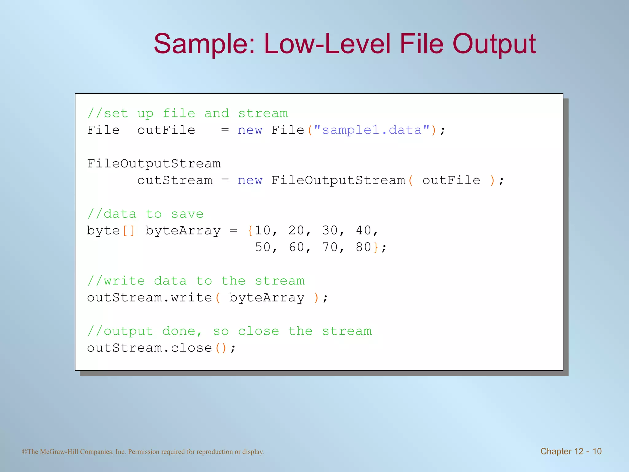 Sample: Low-Level File Output  //set up file and stream File  outFile  =  new  File ( &quot;sample1.data&quot; ) ; FileOutputStream  outStream =  new  FileOutputStream (  outFile  ) ; //data to save byte []  byteArray =  { 10, 20, 30, 40,    50, 60, 70, 80 } ; //write data to the stream outStream.write (  byteArray  ) ; //output done, so close the stream outStream.close () ; 