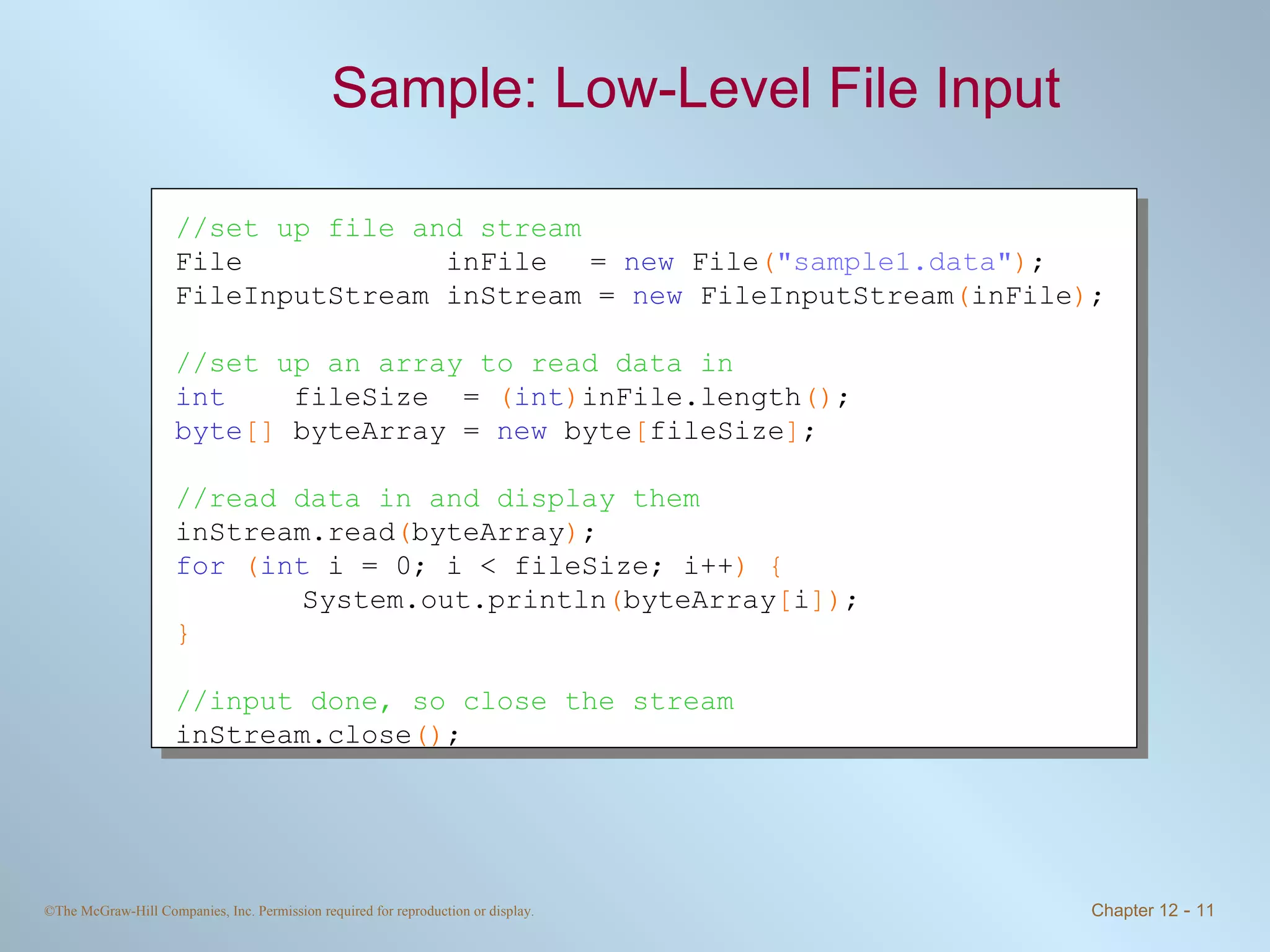 Sample: Low-Level File Input  //set up file and stream File  inFile   =  new  File ( &quot;sample1.data&quot; ) ; FileInputStream inStream =  new  FileInputStream ( inFile ) ; //set up an array to read data in int   fileSize  =  ( int ) inFile.length () ; byte []  byteArray =  new  byte [ fileSize ] ; //read data in and display them inStream.read ( byteArray ) ; for   ( int  i = 0; i < fileSize; i++ ) { System.out.println ( byteArray [ i ]) ; } //input done, so close the stream inStream.close () ; 