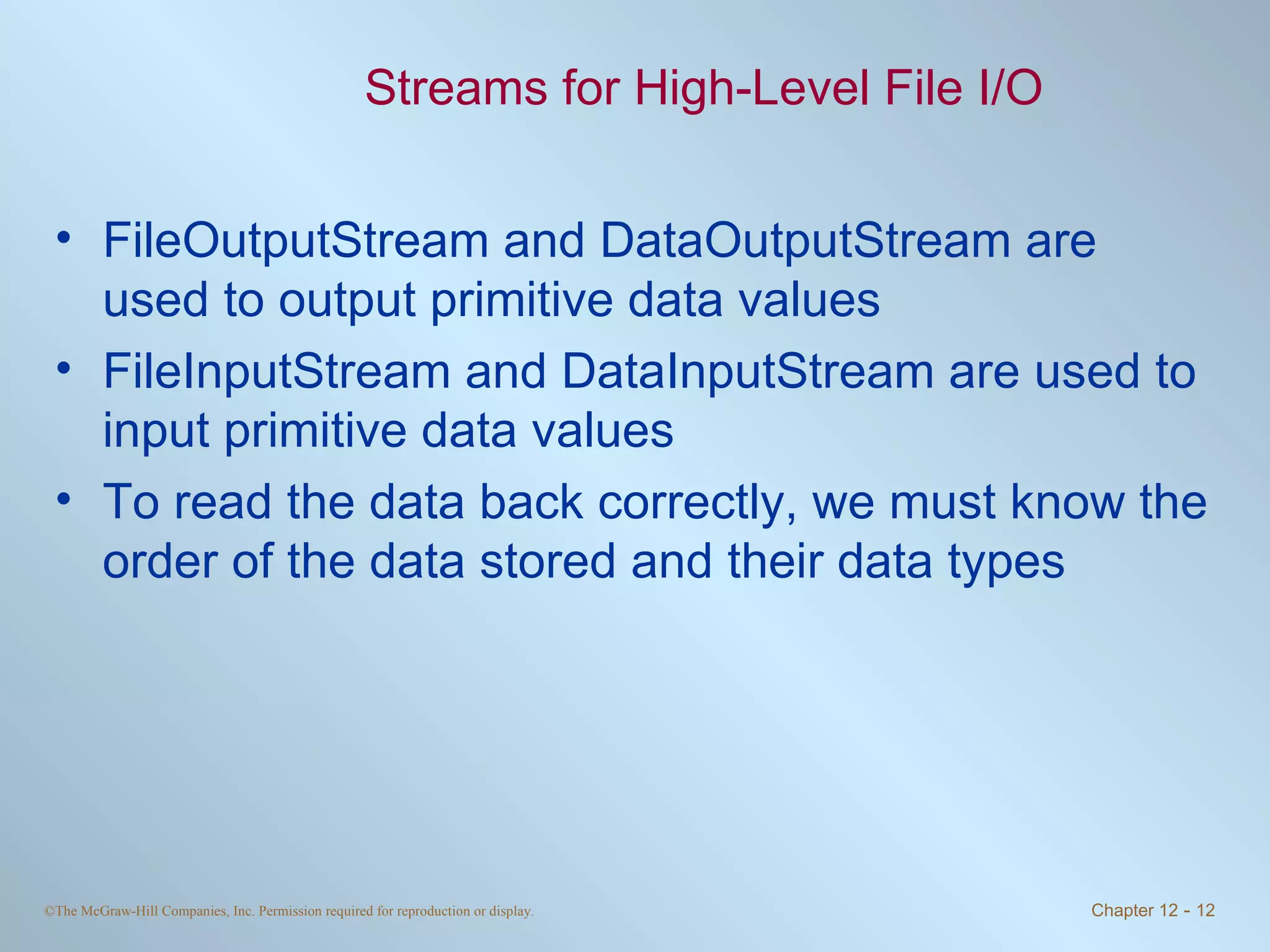 Streams for High-Level File I/O FileOutputStream and DataOutputStream are used to output primitive data values FileInputStream and DataInputStream are used to input primitive data values To read the data back correctly, we must know the order of the data stored and their data types 