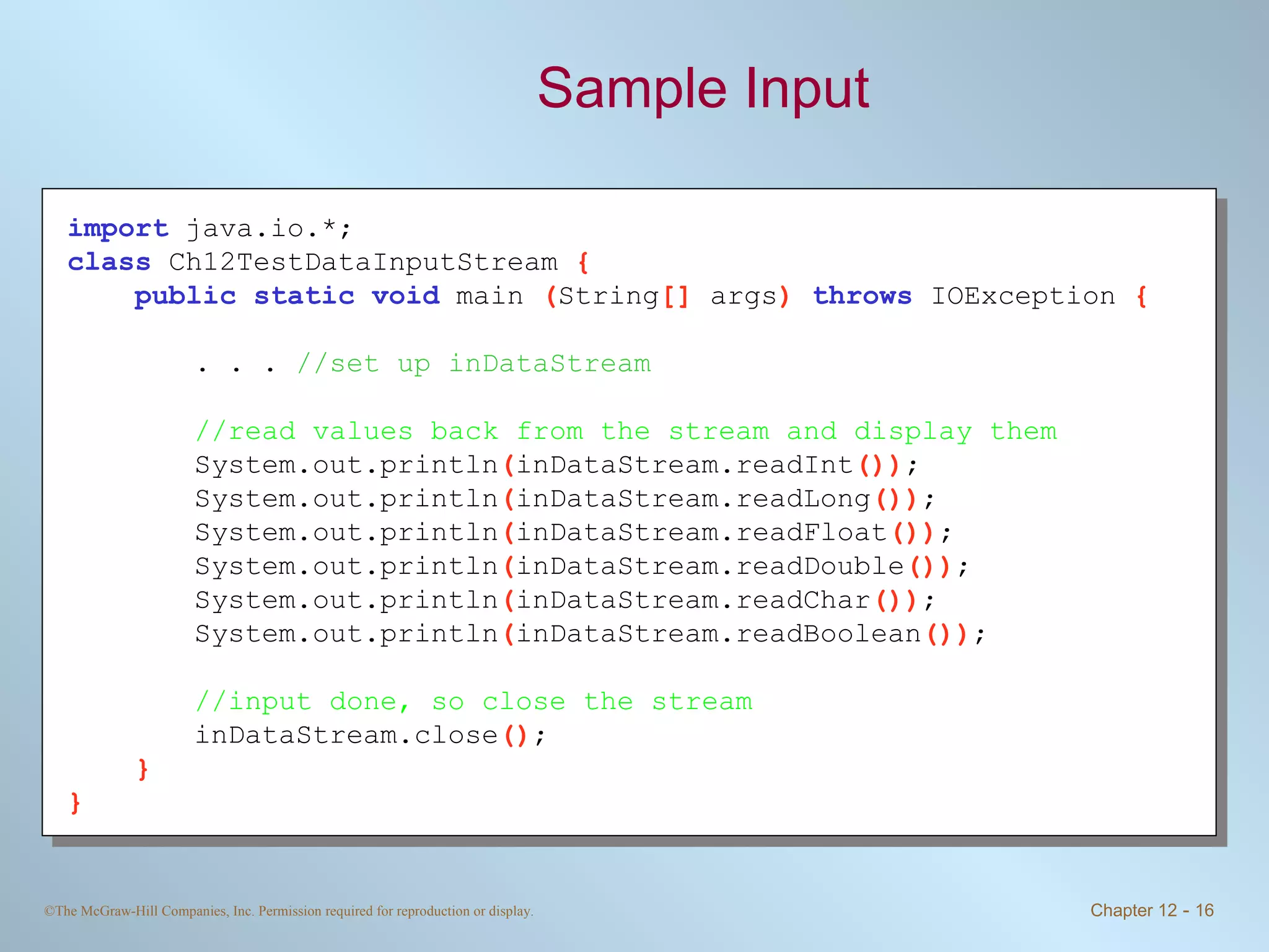 Sample Input import   java.io.*; class   Ch12TestDataInputStream  { public static void   main  ( String []  args )  throws   IOException  { . . .  //set up inDataStream //read values back from the stream and display them System.out.println ( inDataStream.readInt ()) ; System.out.println ( inDataStream.readLong ()) ; System.out.println ( inDataStream.readFloat ()) ; System.out.println ( inDataStream.readDouble ()) ; System.out.println ( inDataStream.readChar ()) ; System.out.println ( inDataStream.readBoolean ()) ; //input done, so close the stream inDataStream.close () ; } } 