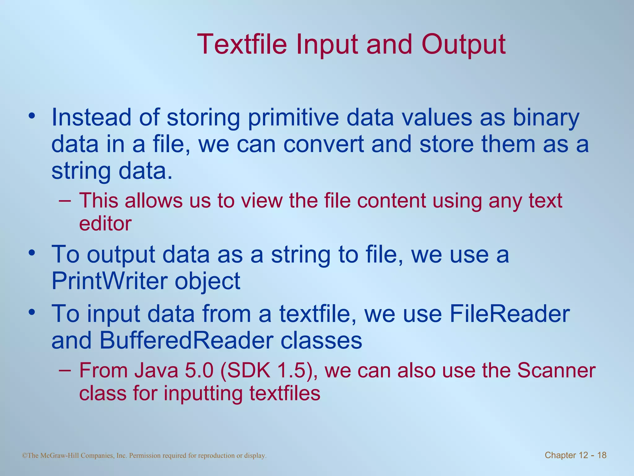 Textfile Input and Output Instead of storing primitive data values as binary data in a file, we can convert and store them as a string data. This allows us to view the file content using any text editor To output data as a string to file, we use a PrintWriter object To input data from a textfile, we use FileReader and BufferedReader classes From Java 5.0 (SDK 1.5), we can also use the Scanner class for inputting textfiles 