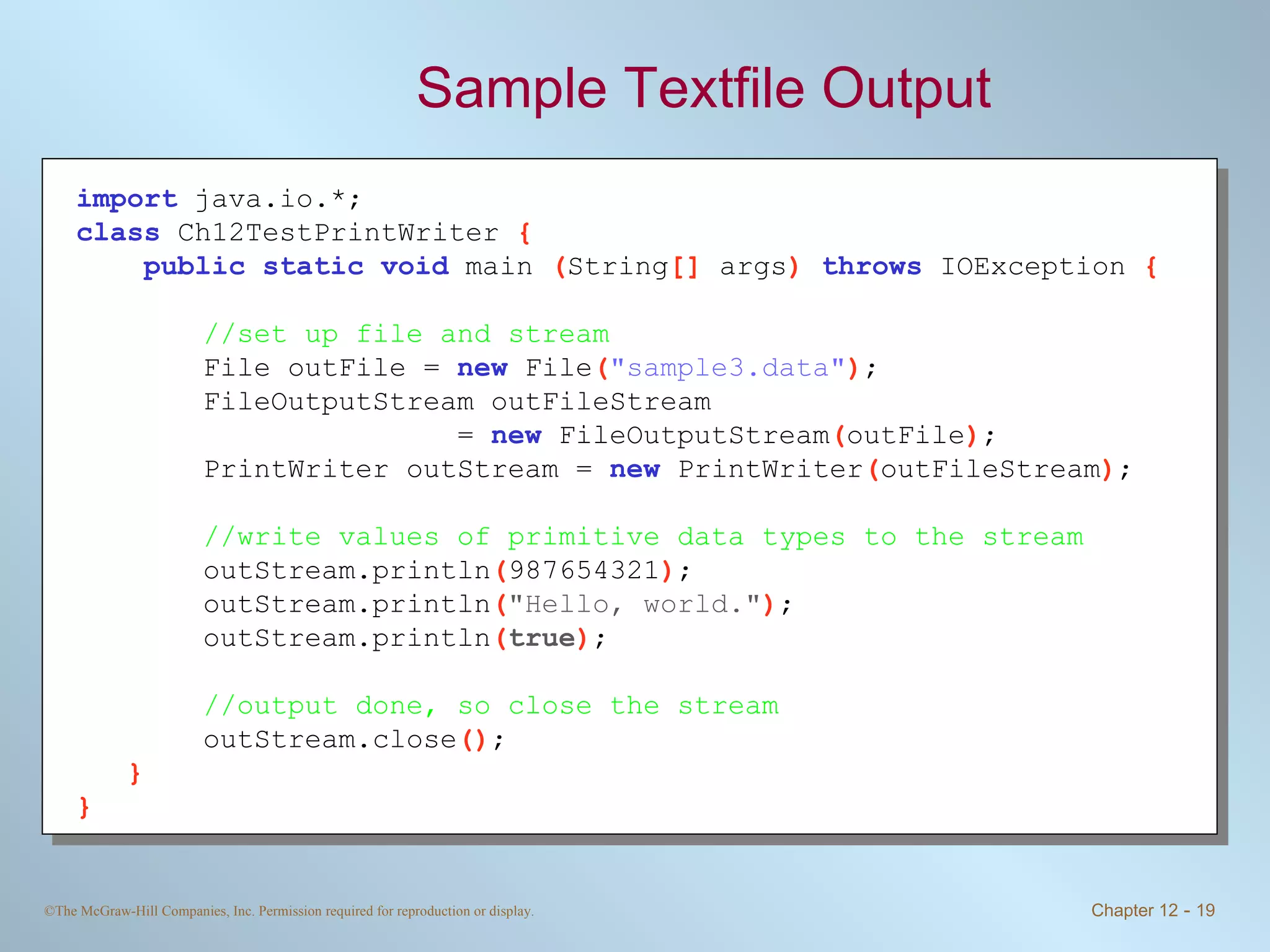 Sample Textfile Output import   java.io.*; class   Ch12TestPrintWriter  { public static void   main  ( String []  args )  throws   IOException  { //set up file and stream File outFile =  new   File ( &quot;sample3.data&quot; ) ; FileOutputStream outFileStream  =  new   FileOutputStream ( outFile ) ; PrintWriter outStream =  new   PrintWriter ( outFileStream ) ; //write values of primitive data types to the stream outStream.println ( 987654321 ) ; outStream.println ( &quot;Hello, world.&quot; ) ; outStream.println ( true ) ; //output done, so close the stream outStream.close () ; } } 