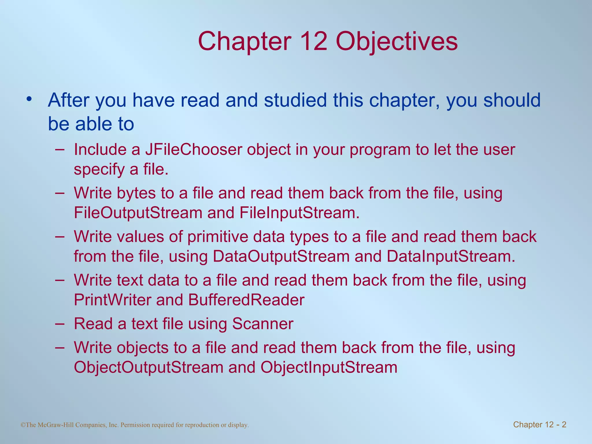 Chapter 12 Objectives After you have read and studied this chapter, you should be able to Include a JFileChooser object in your program to let the user specify a file. Write bytes to a file and read them back from the file, using FileOutputStream and FileInputStream. Write values of primitive data types to a file and read them back from the file, using DataOutputStream and DataInputStream. Write text data to a file and read them back from the file, using PrintWriter and BufferedReader Read a text file using Scanner Write objects to a file and read them back from the file, using ObjectOutputStream and ObjectInputStream 