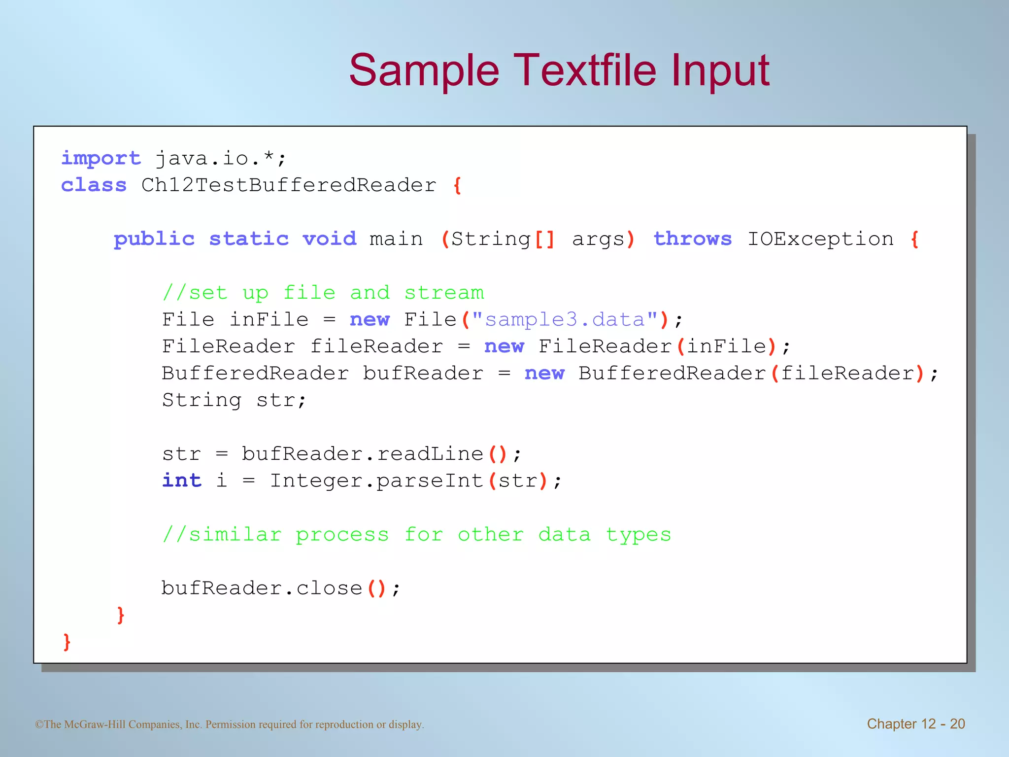 Sample Textfile Input import   java.io.*; class   Ch12TestBufferedReader  { public static void   main  ( String []  args )  throws   IOException  { //set up file and stream File inFile =  new   File ( &quot;sample3.data&quot; ) ; FileReader fileReader =  new   FileReader ( inFile ) ; BufferedReader bufReader =  new   BufferedReader ( fileReader ) ; String str; str = bufReader.readLine () ; int   i = Integer.parseInt ( str ) ; //similar process for other data types bufReader.close () ; } } 