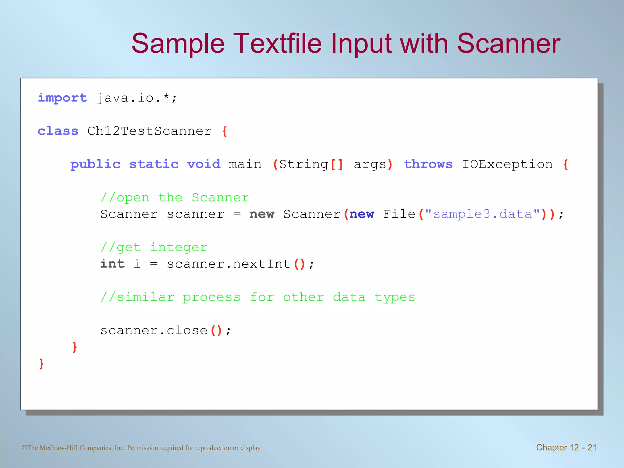 Sample Textfile Input with Scanner import   java.io.*; class   Ch12TestScanner  { public static void   main  ( String []  args )  throws   IOException  { //open the Scanner Scanner scanner =  new  Scanner ( new   File ( &quot;sample3.data&quot; )) ; //get integer int  i = scanner.nextInt () ; //similar process for other data types scanner.close () ; } } 