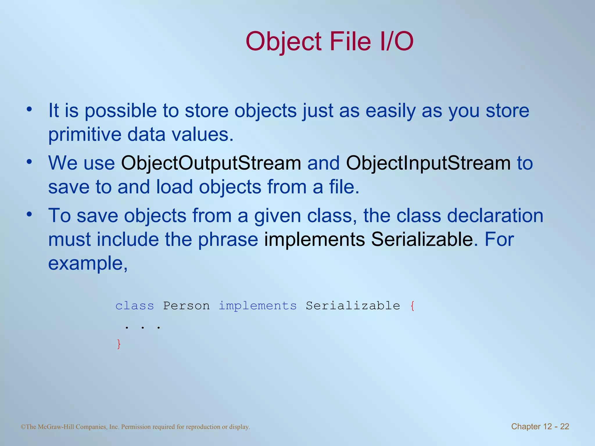 Object File I/O It is possible to store objects just as easily as you store primitive data values. We use  ObjectOutputStream  and  ObjectInputStream  to save to and load objects from a file. To save objects from a given class, the class declaration must include the phrase  implements Serializable . For example, class  Person  implements  Serializable  { . . . } 