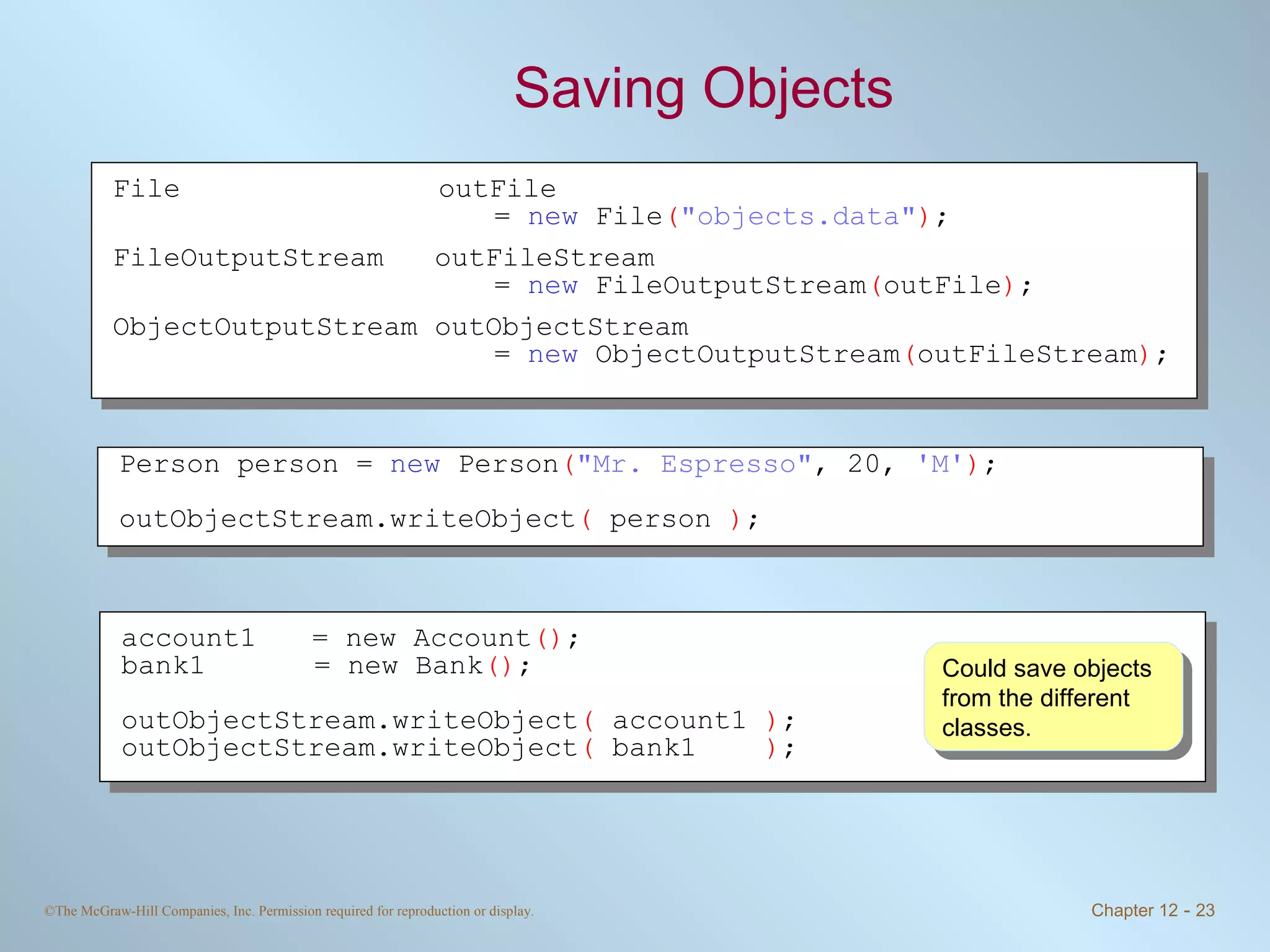 Saving Objects Could save objects from the different classes. File outFile  =  new  File ( &quot;objects.data&quot; ) ; FileOutputStream  outFileStream  =  new  FileOutputStream ( outFile ) ; ObjectOutputStream outObjectStream =  new  ObjectOutputStream ( outFileStream ) ; Person person =  new  Person ( &quot;Mr. Espresso&quot; , 20,  'M' ) ; outObjectStream.writeObject (  person  ) ; account1 = new Account () ; bank1   = new Bank () ; outObjectStream.writeObject (  account1  ) ; outObjectStream.writeObject (  bank1  ) ; 