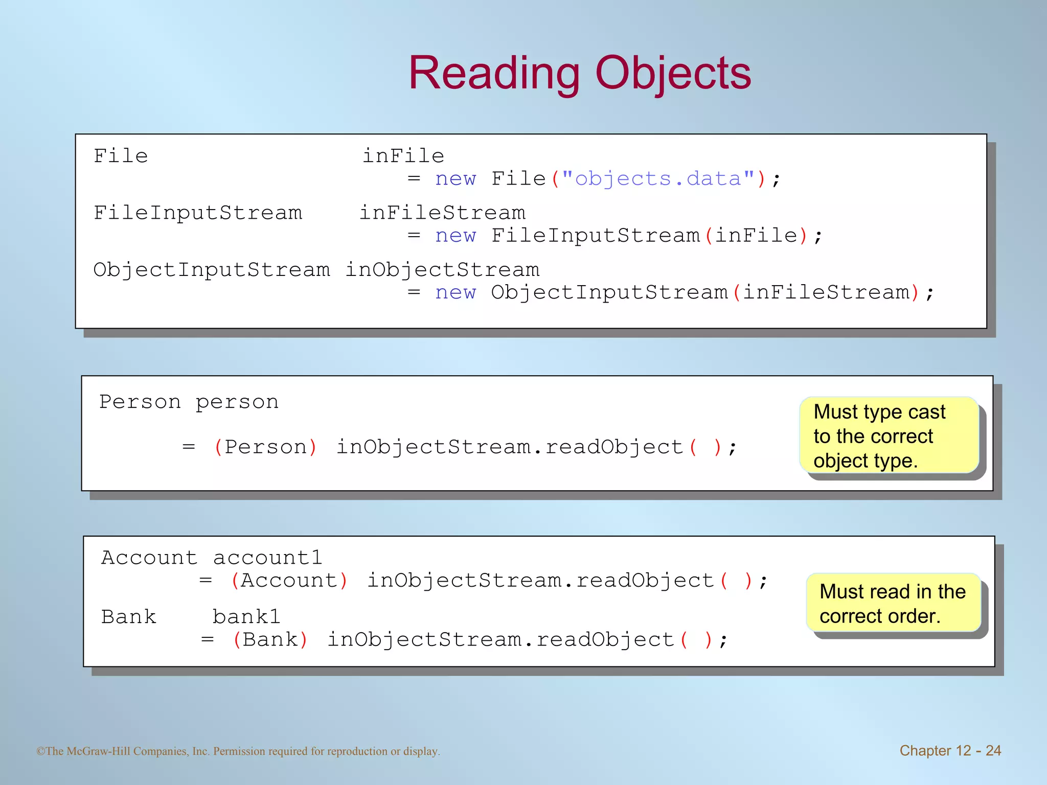 Reading Objects Must read in the correct order. Must type cast to the correct object type. File inFile  =  new  File ( &quot;objects.data&quot; ) ; FileInputStream  inFileStream  =  new  FileInputStream ( inFile ) ; ObjectInputStream inObjectStream =  new  ObjectInputStream ( inFileStream ) ; Person person  =  ( Person )  inObjectStream.readObject ( ) ; Account account1 =  ( Account )  inObjectStream.readObject ( ) ; Bank  bank1     =  ( Bank )  inObjectStream.readObject ( ) ; 