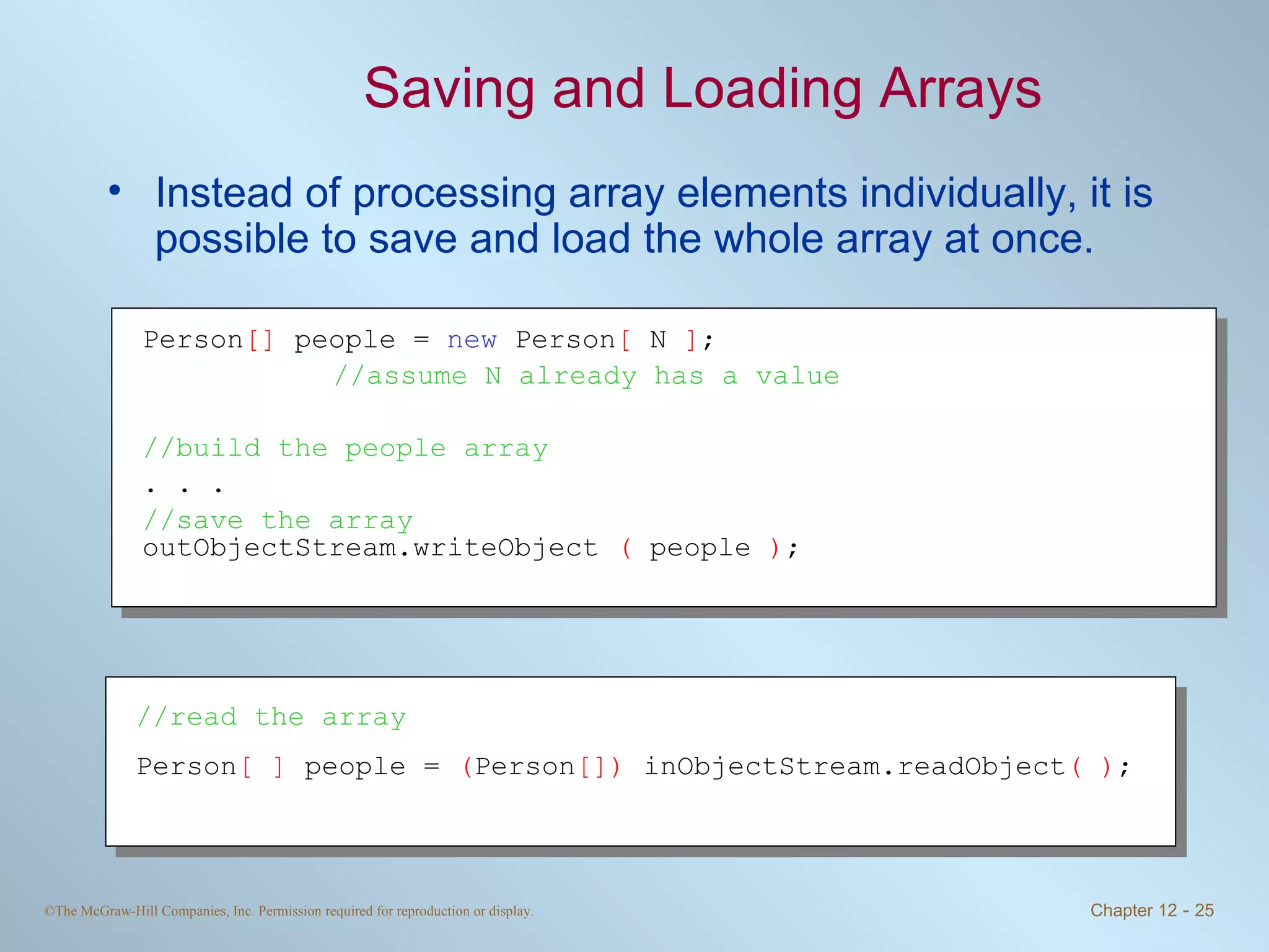 Saving and Loading Arrays Instead of processing array elements individually, it is possible to save and load the whole array at once. Person []  people =  new  Person [  N  ] ;  //assume N already has a value //build the people array . . . //save the array outObjectStream.writeObject  (  people  ) ; //read the array Person [ ]  people =  ( Person [])  inObjectStream.readObject ( ) ; 