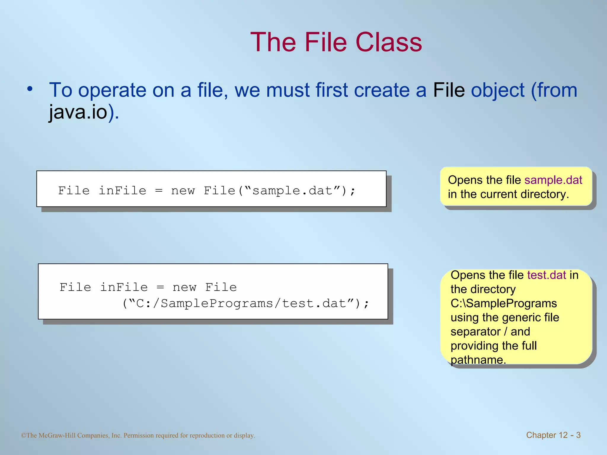 The File Class To operate on a file, we must first create a  File  object (from  java.io ).  Opens the file  sample.dat  in the current directory. Opens the file  test.dat  in the directory C:\SamplePrograms using the generic file separator / and providing the full pathname.  File inFile = new File(“sample.dat”);  File inFile = new File (“C:/SamplePrograms/test.dat”);  
