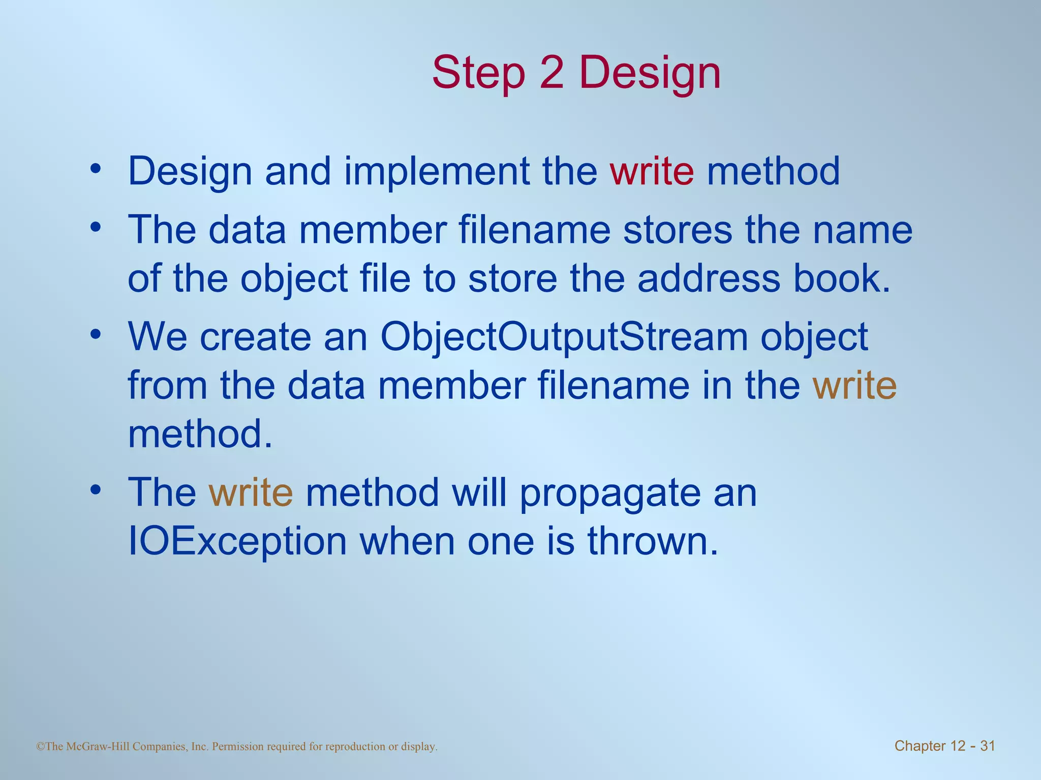 Step 2 Design Design and implement the  write  method The data member filename stores the name of the object file to store the address book.  We create an ObjectOutputStream object from the data member filename in the  write  method. The  write  method will propagate an IOException when one is thrown. 