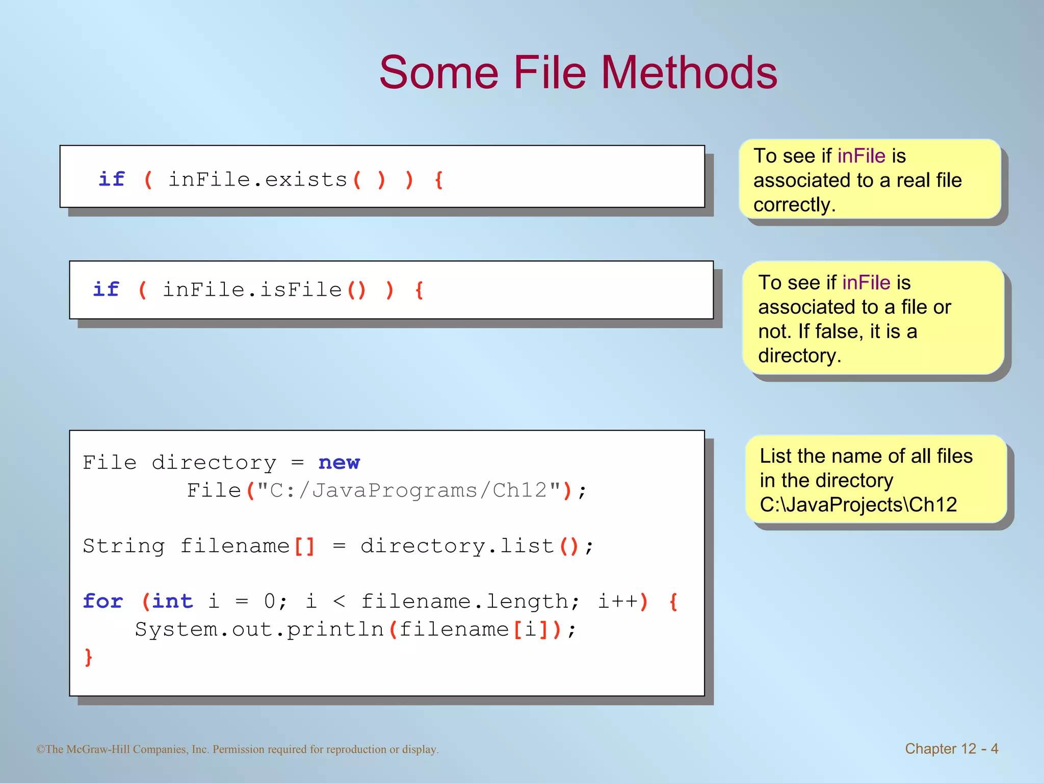 Some File Methods To see if  inFile  is associated to a real file correctly. To see if  inFile  is associated to a file or not. If false, it is a directory. List the name of all files in the directory C:\JavaProjects\Ch12  if   (  inFile.exists ( ) ) { if   (  inFile.isFile () ) {   File directory =  new     File ( &quot;C:/JavaPrograms/Ch12&quot; ) ; String filename []  = directory.list () ; for   ( int   i = 0; i < filename.length; i++ ) { System.out.println ( filename [ i ]) ; } 