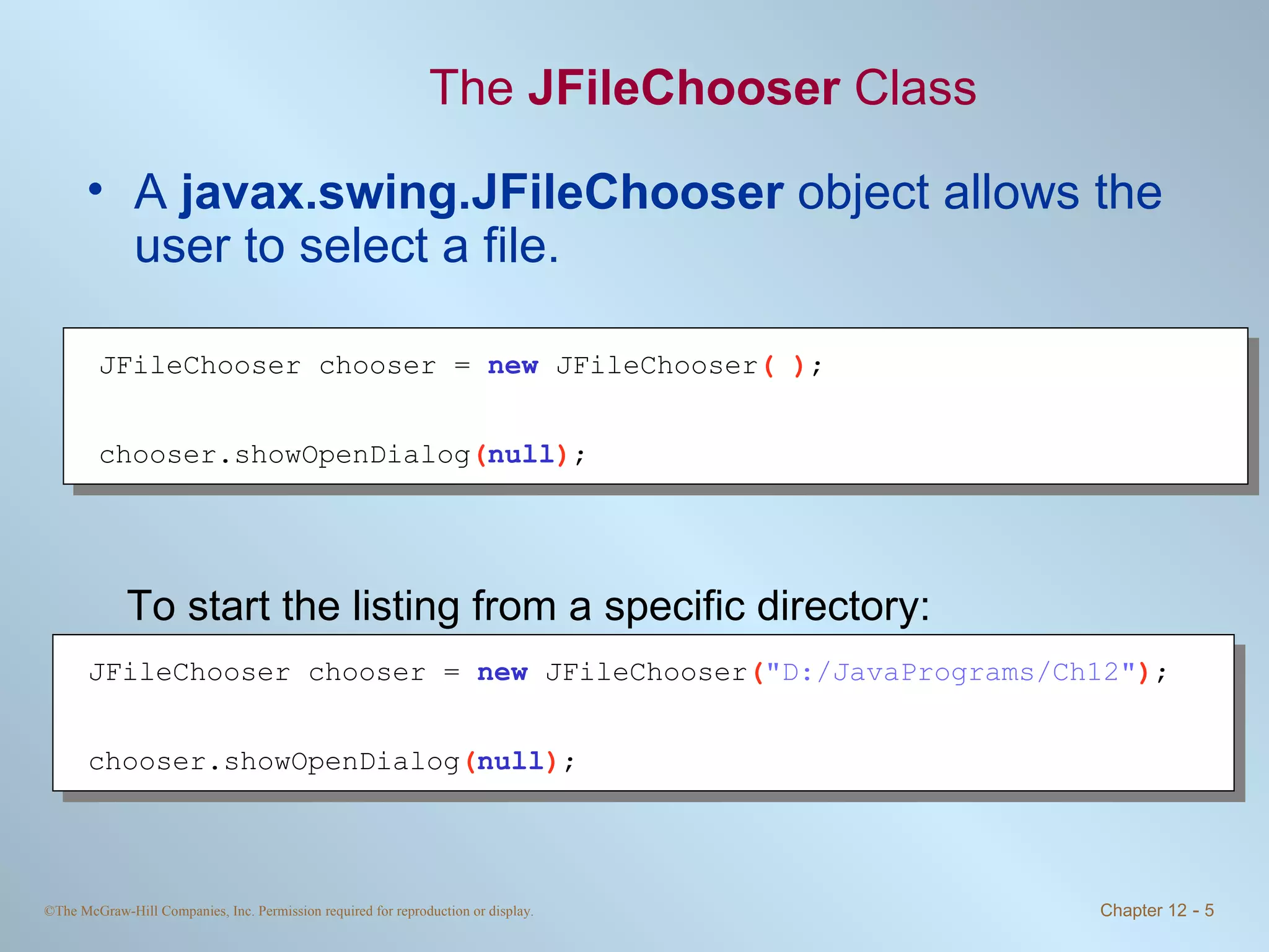 The  JFileChooser  Class A  javax.swing.JFileChooser  object allows the user to select a file. To start the listing from a specific directory: JFileChooser chooser =  new   JFileChooser ( ) ; chooser.showOpenDialog ( null ) ; JFileChooser chooser =  new   JFileChooser ( &quot;D:/JavaPrograms/Ch12&quot; ) ; chooser.showOpenDialog ( null ) ; 