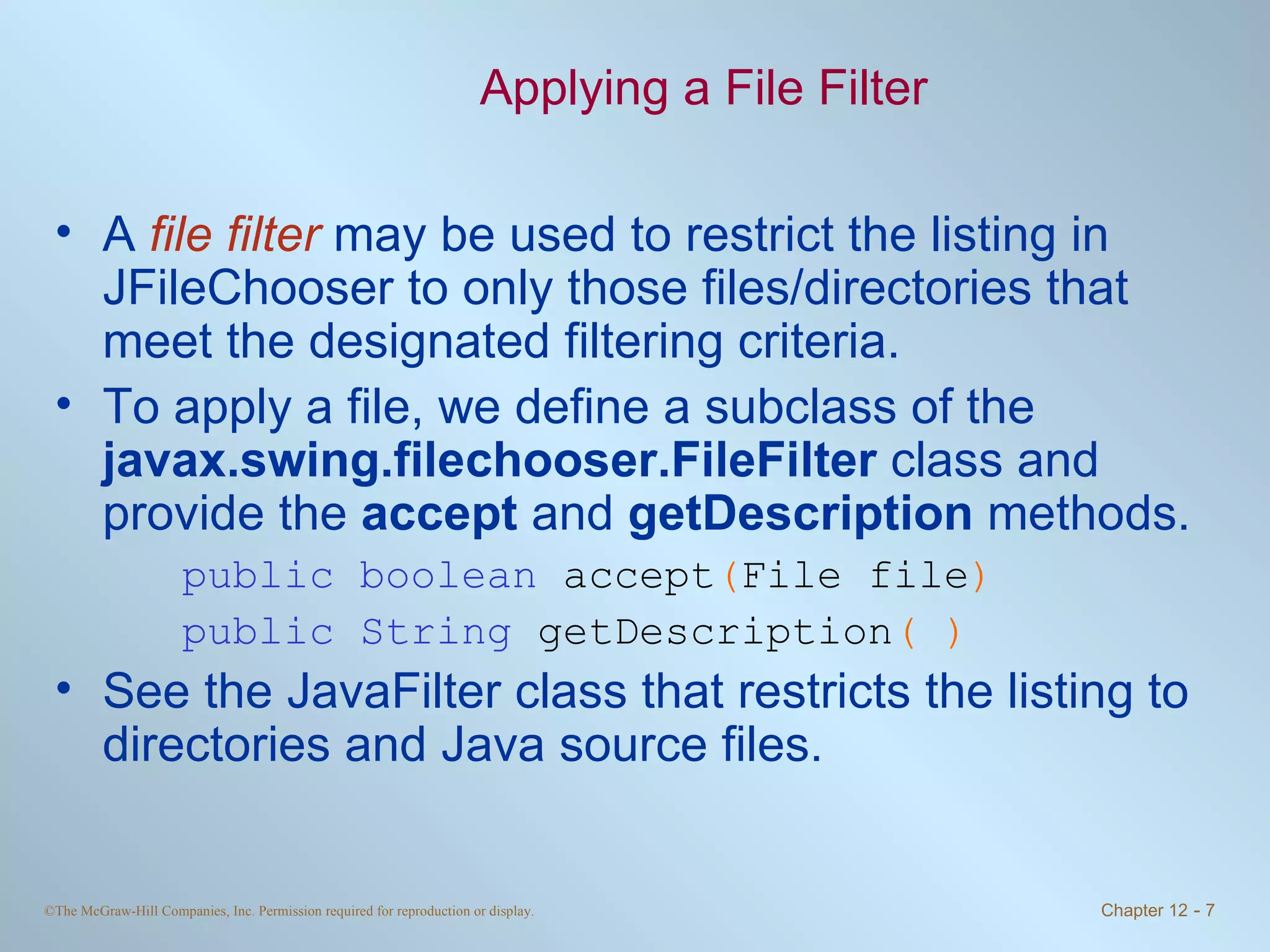 Applying a File Filter A  file filter  may be used to restrict the listing in JFileChooser to only those files/directories that meet the designated filtering criteria. To apply a file, we define a subclass of the  javax.swing.filechooser.FileFilter  class and provide the  accept  and  getDescription  methods. public boolean  accept ( File file ) public String  getDescription ( ) See the JavaFilter class that restricts the listing to directories and Java source files. 