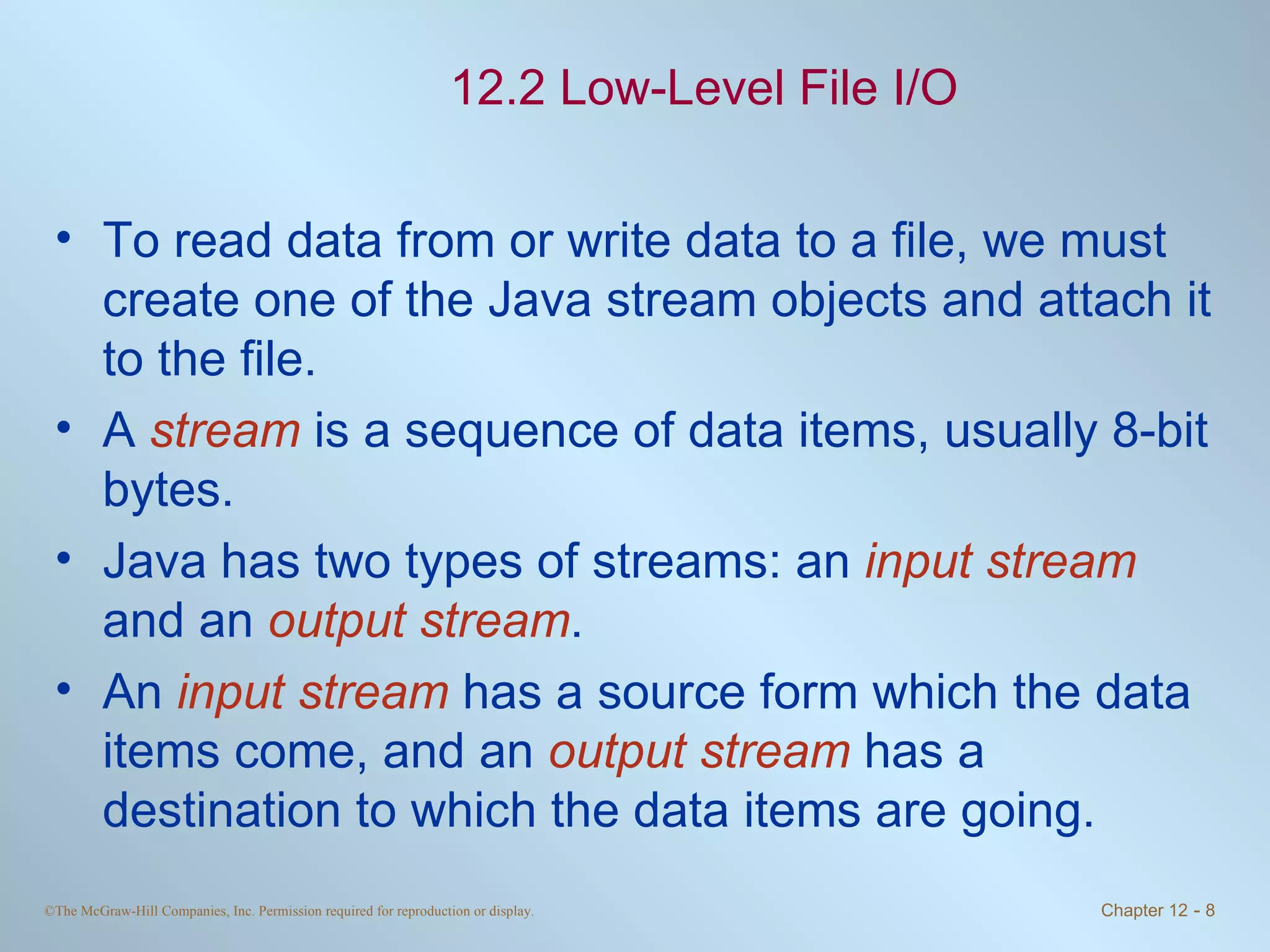 12.2 Low-Level File I/O To read data from or write data to a file, we must create one of the Java stream objects and attach it to the file. A  stream  is a sequence of data items, usually 8-bit bytes. Java has two types of streams: an  input stream  and an  output stream .  An  input stream  has a source form which the data items come, and an  output stream  has a destination to which the data items are going.  