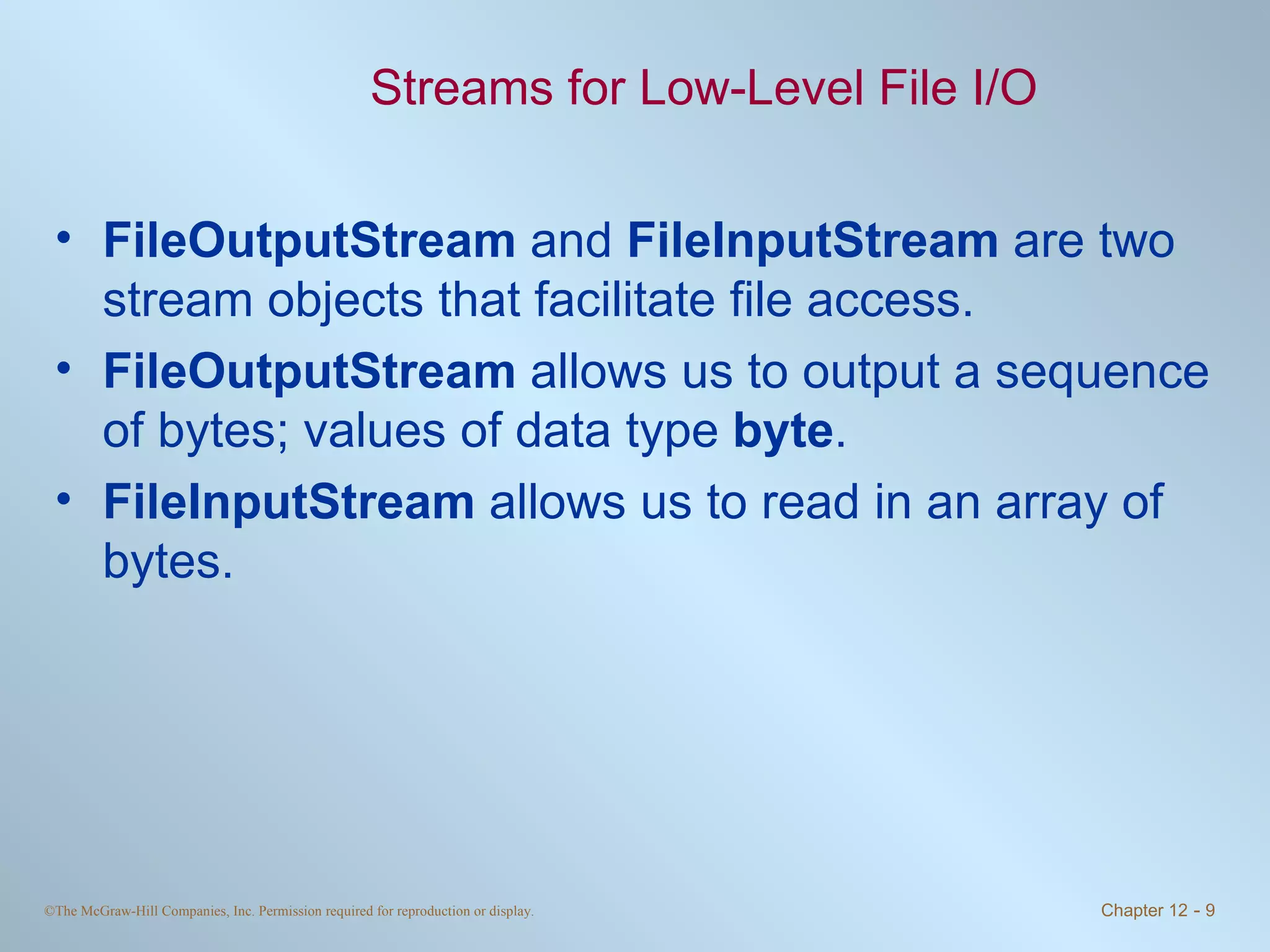 Streams for Low-Level File I/O FileOutputStream  and  FileInputStream  are two stream objects that facilitate file access. FileOutputStream  allows us to output a sequence of bytes; values of data type  byte . FileInputStream  allows us to read in an array of bytes.  
