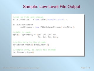 Sample: Low-Level File Output  //set up file and stream File  outFile  =  new  File ( &quot;sample1.data&quot; ) ; FileOutputStream  outStream =  new  FileOutputStream (  outFile  ) ; //data to save byte []  byteArray =  { 10, 20, 30, 40,    50, 60, 70, 80 } ; //write data to the stream outStream.write (  byteArray  ) ; //output done, so close the stream outStream.close () ; 