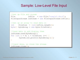 Sample: Low-Level File Input  //set up file and stream File  inFile   =  new  File ( &quot;sample1.data&quot; ) ; FileInputStream inStream =  new  FileInputStream ( inFile ) ; //set up an array to read data in int   fileSize  =  ( int ) inFile.length () ; byte []  byteArray =  new  byte [ fileSize ] ; //read data in and display them inStream.read ( byteArray ) ; for   ( int  i = 0; i < fileSize; i++ ) { System.out.println ( byteArray [ i ]) ; } //input done, so close the stream inStream.close () ; 