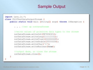 Sample Output import   java.io.*; class   Ch12TestDataOutputStream  { public static void   main  ( String []  args )  throws   IOException  { . . .  //set up outDataStream //write values of primitive data types to the stream outDataStream.writeInt ( 987654321 ) ; outDataStream.writeLong ( 11111111L ) ; outDataStream.writeFloat ( 22222222F ) ; outDataStream.writeDouble ( 3333333D ) ; outDataStream.writeChar ( 'A' ) ; outDataStream.writeBoolean ( true ) ; //output done, so close the stream outDataStream.close () ; } } 