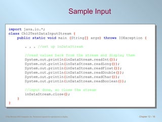 Sample Input import   java.io.*; class   Ch12TestDataInputStream  { public static void   main  ( String []  args )  throws   IOException  { . . .  //set up inDataStream //read values back from the stream and display them System.out.println ( inDataStream.readInt ()) ; System.out.println ( inDataStream.readLong ()) ; System.out.println ( inDataStream.readFloat ()) ; System.out.println ( inDataStream.readDouble ()) ; System.out.println ( inDataStream.readChar ()) ; System.out.println ( inDataStream.readBoolean ()) ; //input done, so close the stream inDataStream.close () ; } } 