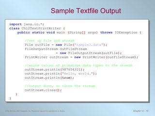 Sample Textfile Output import   java.io.*; class   Ch12TestPrintWriter  { public static void   main  ( String []  args )  throws   IOException  { //set up file and stream File outFile =  new   File ( &quot;sample3.data&quot; ) ; FileOutputStream outFileStream  =  new   FileOutputStream ( outFile ) ; PrintWriter outStream =  new   PrintWriter ( outFileStream ) ; //write values of primitive data types to the stream outStream.println ( 987654321 ) ; outStream.println ( &quot;Hello, world.&quot; ) ; outStream.println ( true ) ; //output done, so close the stream outStream.close () ; } } 