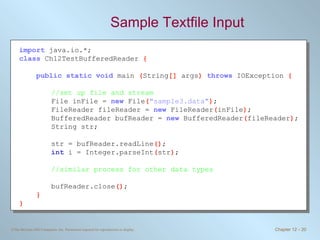 Sample Textfile Input import   java.io.*; class   Ch12TestBufferedReader  { public static void   main  ( String []  args )  throws   IOException  { //set up file and stream File inFile =  new   File ( &quot;sample3.data&quot; ) ; FileReader fileReader =  new   FileReader ( inFile ) ; BufferedReader bufReader =  new   BufferedReader ( fileReader ) ; String str; str = bufReader.readLine () ; int   i = Integer.parseInt ( str ) ; //similar process for other data types bufReader.close () ; } } 