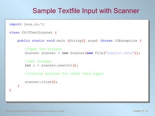 Sample Textfile Input with Scanner import   java.io.*; class   Ch12TestScanner  { public static void   main  ( String []  args )  throws   IOException  { //open the Scanner Scanner scanner =  new  Scanner ( new   File ( &quot;sample3.data&quot; )) ; //get integer int  i = scanner.nextInt () ; //similar process for other data types scanner.close () ; } } 